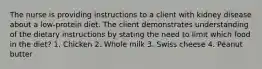 The nurse is providing instructions to a client with kidney disease about a low-protein diet. The client demonstrates understanding of the dietary instructions by stating the need to limit which food in the diet? 1. Chicken 2. Whole milk 3. Swiss cheese 4. Peanut butter