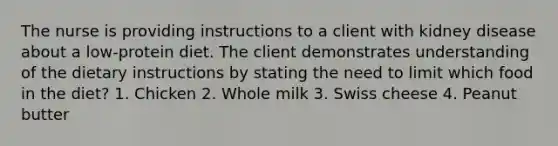 The nurse is providing instructions to a client with kidney disease about a low-protein diet. The client demonstrates understanding of the dietary instructions by stating the need to limit which food in the diet? 1. Chicken 2. Whole milk 3. Swiss cheese 4. Peanut butter