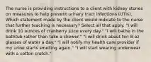 The nurse is providing instructions to a client with kidney stones on measures to help prevent urinary tract infections (UTIs). Which statement made by the client would indicate to the nurse that further teaching is necessary? Select all that apply. "I will drink 10 ounces of cranberry juice every day." "I will bathe in the bathtub rather than take a shower." "I will drink about ten 8-oz glasses of water a day." "I will notify my health care provider if my urine starts smelling again." "I will start wearing underwear with a cotton crotch."