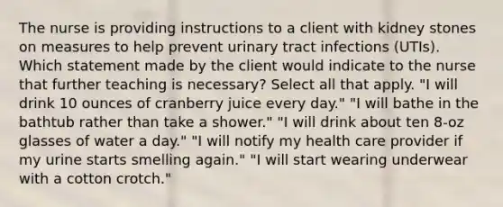 The nurse is providing instructions to a client with kidney stones on measures to help prevent urinary tract infections (UTIs). Which statement made by the client would indicate to the nurse that further teaching is necessary? Select all that apply. "I will drink 10 ounces of cranberry juice every day." "I will bathe in the bathtub rather than take a shower." "I will drink about ten 8-oz glasses of water a day." "I will notify my health care provider if my urine starts smelling again." "I will start wearing underwear with a cotton crotch."