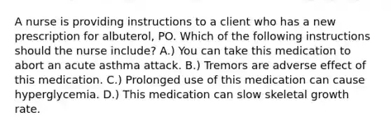 A nurse is providing instructions to a client who has a new prescription for albuterol, PO. Which of the following instructions should the nurse include? A.) You can take this medication to abort an acute asthma attack. B.) Tremors are adverse effect of this medication. C.) Prolonged use of this medication can cause hyperglycemia. D.) This medication can slow skeletal growth rate.