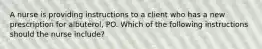 A nurse is providing instructions to a client who has a new prescription for albuterol, PO. Which of the following instructions should the nurse include?