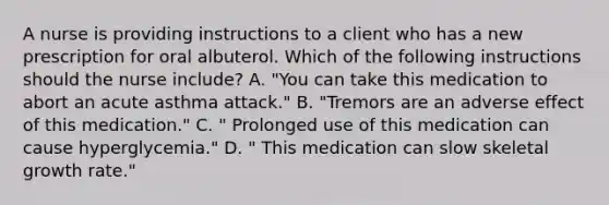 A nurse is providing instructions to a client who has a new prescription for oral albuterol. Which of the following instructions should the nurse include? A. "You can take this medication to abort an acute asthma attack." B. "Tremors are an adverse effect of this medication." C. " Prolonged use of this medication can cause hyperglycemia." D. " This medication can slow skeletal growth rate."