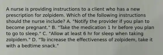 A nurse is providing instructions to a client who has a new prescription for zolpidem. Which of the following instructions should the nurse include? A. "Notify the provider if you plan to become pregnant." B. "Take the medication 1 hr before you plan to go to sleep." C. "Allow at least 6 hr for sleep when taking zolpidem." D. "To increase the effectiveness of zolpidem, take it with a bedtime snack."