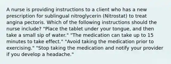 A nurse is providing instructions to a client who has a new prescription for sublingual nitroglycerin (Nitrostat) to treat angina pectoris. Which of the following instructions should the nurse include? "Place the tablet under your tongue, and then take a small sip of water." "The medication can take up to 15 minutes to take effect." "Avoid taking the medication prior to exercising." "Stop taking the medication and notify your provider if you develop a headache."