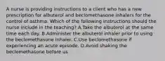 A nurse is providing instructions to a client who has a new prescription for albuterol and beclomethasone inhalers for the control of asthma. Which of the following instructions should the nurse include in the teaching? A.Take the albuterol at the same time each day. B.Administer the albuterol inhaler prior to using the beclomethasone inhaler. C.Use beclomethasone if experiencing an acute episode. D.Avoid shaking the beclomethasone before us