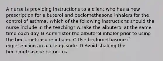 A nurse is providing instructions to a client who has a new prescription for albuterol and beclomethasone inhalers for the control of asthma. Which of the following instructions should the nurse include in the teaching? A.Take the albuterol at the same time each day. B.Administer the albuterol inhaler prior to using the beclomethasone inhaler. C.Use beclomethasone if experiencing an acute episode. D.Avoid shaking the beclomethasone before us