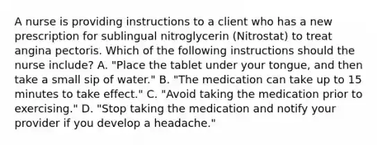 A nurse is providing instructions to a client who has a new prescription for sublingual nitroglycerin (Nitrostat) to treat angina pectoris. Which of the following instructions should the nurse include? A. "Place the tablet under your tongue, and then take a small sip of water." B. "The medication can take up to 15 minutes to take effect." C. "Avoid taking the medication prior to exercising." D. "Stop taking the medication and notify your provider if you develop a headache."