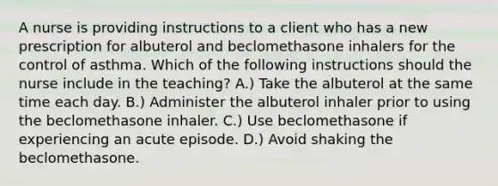 A nurse is providing instructions to a client who has a new prescription for albuterol and beclomethasone inhalers for the control of asthma. Which of the following instructions should the nurse include in the teaching? A.) Take the albuterol at the same time each day. B.) Administer the albuterol inhaler prior to using the beclomethasone inhaler. C.) Use beclomethasone if experiencing an acute episode. D.) Avoid shaking the beclomethasone.