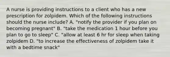 A nurse is providing instructions to a client who has a new prescription for zolpidem. Which of the following instructions should the nurse include? A. "notify the provider if you plan on becoming pregnant" B. "take the medication 1 hour before you plan to go to sleep" C. "allow at least 6 hr for sleep when taking zolpidem D. "to increase the effectiveness of zolpidem take it with a bedtime snack"