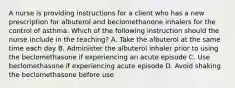 A nurse is providing instructions for a client who has a new prescription for albuterol and beclomethanone inhalers for the control of asthma. Which of the following instruction should the nurse include in the teaching? A. Take the albuterol at the same time each day B. Administer the albuterol inhaler prior to using the beclomethasone if experiencing an acute episode C. Use beclomethasone if experiencing acute episode D. Avoid shaking the beclomethasone before use