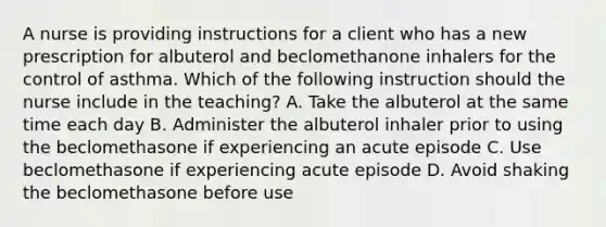 A nurse is providing instructions for a client who has a new prescription for albuterol and beclomethanone inhalers for the control of asthma. Which of the following instruction should the nurse include in the teaching? A. Take the albuterol at the same time each day B. Administer the albuterol inhaler prior to using the beclomethasone if experiencing an acute episode C. Use beclomethasone if experiencing acute episode D. Avoid shaking the beclomethasone before use