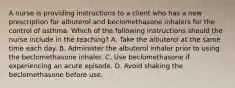 A nurse is providing instructions to a client who has a new prescription for albuterol and beclomethasone inhalers for the control of asthma. Which of the following instructions should the nurse include in the teaching? A. Take the albuterol at the same time each day. B. Administer the albuterol inhaler prior to using the beclomethasone inhaler. C. Use beclomethasone if experiencing an acute episode. D. Avoid shaking the beclomethasone before use.