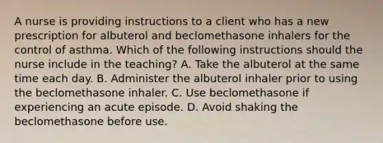 A nurse is providing instructions to a client who has a new prescription for albuterol and beclomethasone inhalers for the control of asthma. Which of the following instructions should the nurse include in the teaching? A. Take the albuterol at the same time each day. B. Administer the albuterol inhaler prior to using the beclomethasone inhaler. C. Use beclomethasone if experiencing an acute episode. D. Avoid shaking the beclomethasone before use.