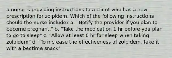 a nurse is providing instructions to a client who has a new prescription for zolpidem. Which of the following instructions should the nurse include? a. "Notify the provider if you plan to become pregnant." b. "Take the medication 1 hr before you plan to go to sleep" c. "Allow at least 6 hr for sleep when taking zolpidem" d. "To increase the effectiveness of zolpidem, take it with a bedtime snack"