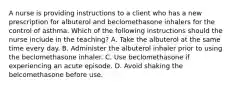 A nurse is providing instructions to a client who has a new prescription for albuterol and beclomethasone inhalers for the control of asthma. Which of the following instructions should the nurse include in the teaching? A. Take the albuterol at the same time every day. B. Administer the albuterol inhaler prior to using the beclomethasone inhaler. C. Use beclomethasone if experiencing an acute episode. D. Avoid shaking the belcomethasone before use.