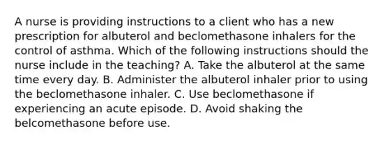 A nurse is providing instructions to a client who has a new prescription for albuterol and beclomethasone inhalers for the control of asthma. Which of the following instructions should the nurse include in the teaching? A. Take the albuterol at the same time every day. B. Administer the albuterol inhaler prior to using the beclomethasone inhaler. C. Use beclomethasone if experiencing an acute episode. D. Avoid shaking the belcomethasone before use.