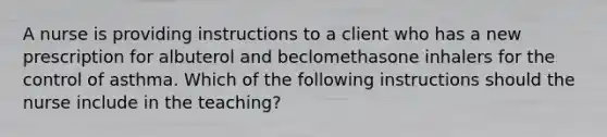 A nurse is providing instructions to a client who has a new prescription for albuterol and beclomethasone inhalers for the control of asthma. Which of the following instructions should the nurse include in the teaching?