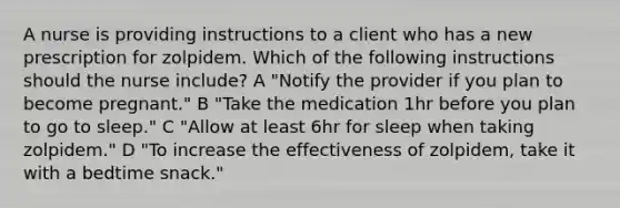 A nurse is providing instructions to a client who has a new prescription for zolpidem. Which of the following instructions should the nurse include? A "Notify the provider if you plan to become pregnant." B "Take the medication 1hr before you plan to go to sleep." C "Allow at least 6hr for sleep when taking zolpidem." D "To increase the effectiveness of zolpidem, take it with a bedtime snack."