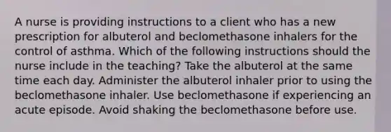 A nurse is providing instructions to a client who has a new prescription for albuterol and beclomethasone inhalers for the control of asthma. Which of the following instructions should the nurse include in the teaching? Take the albuterol at the same time each day. Administer the albuterol inhaler prior to using the beclomethasone inhaler. Use beclomethasone if experiencing an acute episode. Avoid shaking the beclomethasone before use.