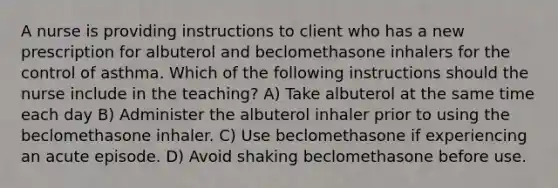 A nurse is providing instructions to client who has a new prescription for albuterol and beclomethasone inhalers for the control of asthma. Which of the following instructions should the nurse include in the teaching? A) Take albuterol at the same time each day B) Administer the albuterol inhaler prior to using the beclomethasone inhaler. C) Use beclomethasone if experiencing an acute episode. D) Avoid shaking beclomethasone before use.