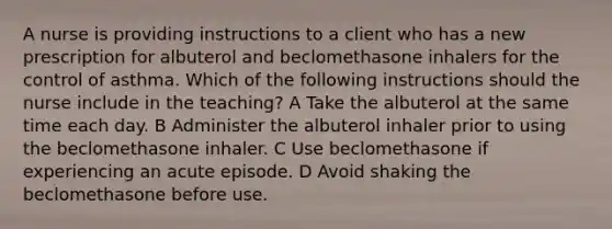 A nurse is providing instructions to a client who has a new prescription for albuterol and beclomethasone inhalers for the control of asthma. Which of the following instructions should the nurse include in the teaching? A Take the albuterol at the same time each day. B Administer the albuterol inhaler prior to using the beclomethasone inhaler. C Use beclomethasone if experiencing an acute episode. D Avoid shaking the beclomethasone before use.