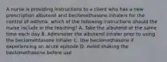 A nurse is providing instructions to a client who has a new prescription albuterol and beclomethasone inhalers for the control of asthma. which of the following instructions should the nurse include in the teaching? A. Take the albuterol at the same time each day B. Administer the albuterol inhaler prior to using the beclomehtasone inhaler C. Use beclomethasone if experiencing an acute episode D. Avoid shaking the beclomethasone before use