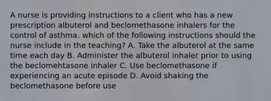 A nurse is providing instructions to a client who has a new prescription albuterol and beclomethasone inhalers for the control of asthma. which of the following instructions should the nurse include in the teaching? A. Take the albuterol at the same time each day B. Administer the albuterol inhaler prior to using the beclomehtasone inhaler C. Use beclomethasone if experiencing an acute episode D. Avoid shaking the beclomethasone before use