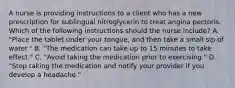 A nurse is providing instructions to a client who has a new prescription for sublingual nitroglycerin to treat angina pectoris. Which of the following instructions should the nurse include? A. "Place the tablet under your tongue, and then take a small sip of water." B. "The medication can take up to 15 minutes to take effect." C. "Avoid taking the medication prior to exercising." D. "Stop taking the medication and notify your provider if you develop a headache."