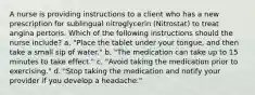 A nurse is providing instructions to a client who has a new prescription for sublingual nitroglycerin (Nitrostat) to treat angina pertoris. Which of the following instructions should the nurse include? a. "Place the tablet under your tongue, and then take a small sip of water." b. "The medication can take up to 15 minutes to take effect." c. "Avoid taking the medication prior to exercising." d. "Stop taking the medication and notify your provider if you develop a headache."