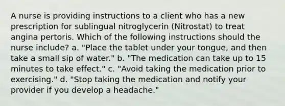 A nurse is providing instructions to a client who has a new prescription for sublingual nitroglycerin (Nitrostat) to treat angina pertoris. Which of the following instructions should the nurse include? a. "Place the tablet under your tongue, and then take a small sip of water." b. "The medication can take up to 15 minutes to take effect." c. "Avoid taking the medication prior to exercising." d. "Stop taking the medication and notify your provider if you develop a headache."