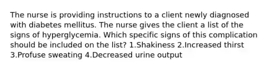 The nurse is providing instructions to a client newly diagnosed with diabetes mellitus. The nurse gives the client a list of the signs of hyperglycemia. Which specific signs of this complication should be included on the list? 1.Shakiness 2.Increased thirst 3.Profuse sweating 4.Decreased urine output