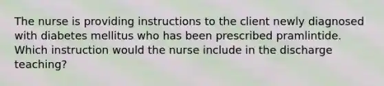 The nurse is providing instructions to the client newly diagnosed with diabetes mellitus who has been prescribed pramlintide. Which instruction would the nurse include in the discharge teaching?