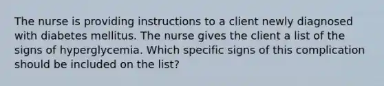 The nurse is providing instructions to a client newly diagnosed with diabetes mellitus. The nurse gives the client a list of the signs of hyperglycemia. Which specific signs of this complication should be included on the list?