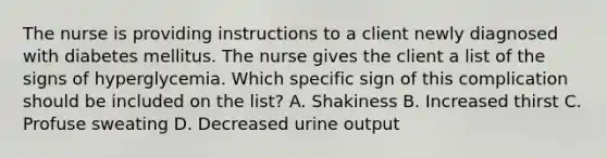 The nurse is providing instructions to a client newly diagnosed with diabetes mellitus. The nurse gives the client a list of the signs of hyperglycemia. Which specific sign of this complication should be included on the list? A. Shakiness B. Increased thirst C. Profuse sweating D. Decreased urine output