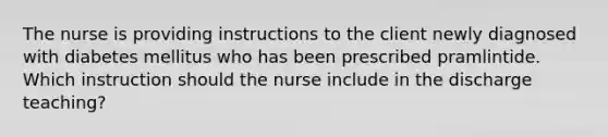 The nurse is providing instructions to the client newly diagnosed with diabetes mellitus who has been prescribed pramlintide. Which instruction should the nurse include in the discharge teaching?