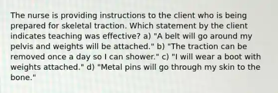 The nurse is providing instructions to the client who is being prepared for skeletal traction. Which statement by the client indicates teaching was effective? a) "A belt will go around my pelvis and weights will be attached." b) "The traction can be removed once a day so I can shower." c) "I will wear a boot with weights attached." d) "Metal pins will go through my skin to the bone."