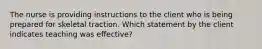 The nurse is providing instructions to the client who is being prepared for skeletal traction. Which statement by the client indicates teaching was effective?