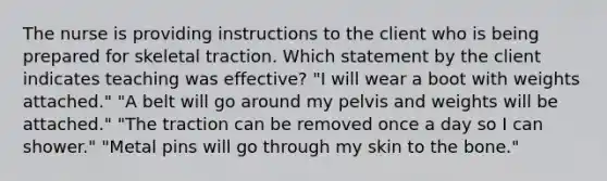 The nurse is providing instructions to the client who is being prepared for skeletal traction. Which statement by the client indicates teaching was effective? "I will wear a boot with weights attached." "A belt will go around my pelvis and weights will be attached." "The traction can be removed once a day so I can shower." "Metal pins will go through my skin to the bone."