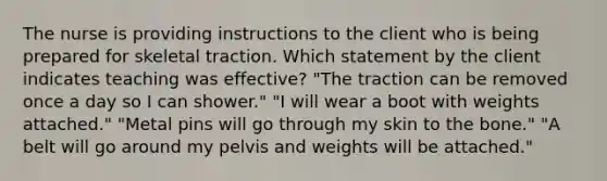 The nurse is providing instructions to the client who is being prepared for skeletal traction. Which statement by the client indicates teaching was effective? "The traction can be removed once a day so I can shower." "I will wear a boot with weights attached." "Metal pins will go through my skin to the bone." "A belt will go around my pelvis and weights will be attached."