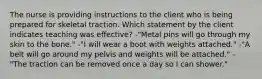 The nurse is providing instructions to the client who is being prepared for skeletal traction. Which statement by the client indicates teaching was effective? -"Metal pins will go through my skin to the bone." -"I will wear a boot with weights attached." -"A belt will go around my pelvis and weights will be attached." -"The traction can be removed once a day so I can shower."