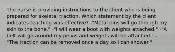 The nurse is providing instructions to the client who is being prepared for skeletal traction. Which statement by the client indicates teaching was effective? -"Metal pins will go through my skin to the bone." -"I will wear a boot with weights attached." -"A belt will go around my pelvis and weights will be attached." -"The traction can be removed once a day so I can shower."