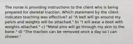 The nurse is providing instructions to the client who is being prepared for skeletal traction. Which statement by the client indicates teaching was effective? a) "A belt will go around my pelvis and weights will be attached." b) "I will wear a boot with weights attached." c) "Metal pins will go through my skin to the bone." d) "The traction can be removed once a day so I can shower."