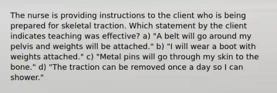 The nurse is providing instructions to the client who is being prepared for skeletal traction. Which statement by the client indicates teaching was effective? a) "A belt will go around my pelvis and weights will be attached." b) "I will wear a boot with weights attached." c) "Metal pins will go through my skin to the bone." d) "The traction can be removed once a day so I can shower."