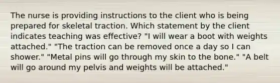 The nurse is providing instructions to the client who is being prepared for skeletal traction. Which statement by the client indicates teaching was effective? "I will wear a boot with weights attached." "The traction can be removed once a day so I can shower." "Metal pins will go through my skin to the bone." "A belt will go around my pelvis and weights will be attached."