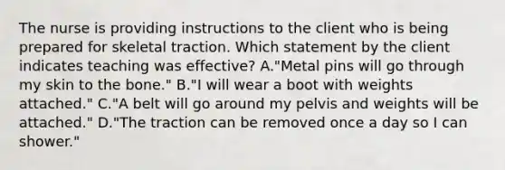 The nurse is providing instructions to the client who is being prepared for skeletal traction. Which statement by the client indicates teaching was effective? A."Metal pins will go through my skin to the bone." B."I will wear a boot with weights attached." C."A belt will go around my pelvis and weights will be attached." D."The traction can be removed once a day so I can shower."