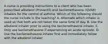 A nurse is providing instructions to a client who has been prescribed albuterol (Proventil) and beclomethasone (QVAR) inhalers for the control of asthma. Which of the following should the nurse include in the teaching? A. Alternate which inhaler is used so that both are not taken the same time of day. B. Use the albuterol inhaler prior to using the beclomethasone inhaler. C. Only use beclomethasone if experiencing an acute episode. D. Use the beclomethasone inhaler first and immediately follow with the albuterol inhaler.