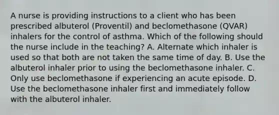 A nurse is providing instructions to a client who has been prescribed albuterol (Proventil) and beclomethasone (QVAR) inhalers for the control of asthma. Which of the following should the nurse include in the teaching? A. Alternate which inhaler is used so that both are not taken the same time of day. B. Use the albuterol inhaler prior to using the beclomethasone inhaler. C. Only use beclomethasone if experiencing an acute episode. D. Use the beclomethasone inhaler first and immediately follow with the albuterol inhaler.