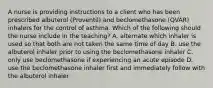 A nurse is providing instructions to a client who has been prescribed albuterol (Proventil) and beclomethasone (QVAR) inhalers for the control of asthma. Which of the following should the nurse include in the teaching? A. alternate which inhaler is used so that both are not taken the same time of day B. use the albuterol inhaler prior to using the beclomethasone inhaler C. only use beclomethasone if experiencing an acute episode D. use the beclomethasone inhaler first and immediately follow with the albuterol inhaler