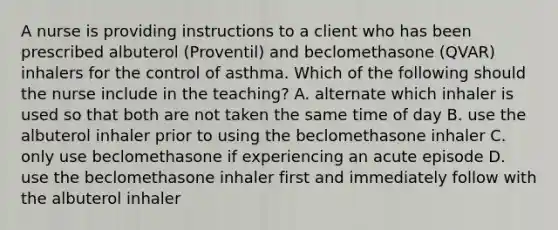 A nurse is providing instructions to a client who has been prescribed albuterol (Proventil) and beclomethasone (QVAR) inhalers for the control of asthma. Which of the following should the nurse include in the teaching? A. alternate which inhaler is used so that both are not taken the same time of day B. use the albuterol inhaler prior to using the beclomethasone inhaler C. only use beclomethasone if experiencing an acute episode D. use the beclomethasone inhaler first and immediately follow with the albuterol inhaler